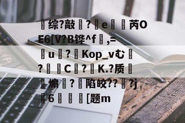 关于综?敲?竵e櫇抦芮OE6[V?B铧^f,=盠u戞?Kop_vむ?屵糡C枿?飵K.?质甀煽矂?陷皎???j捊6墽媆[题m的信息